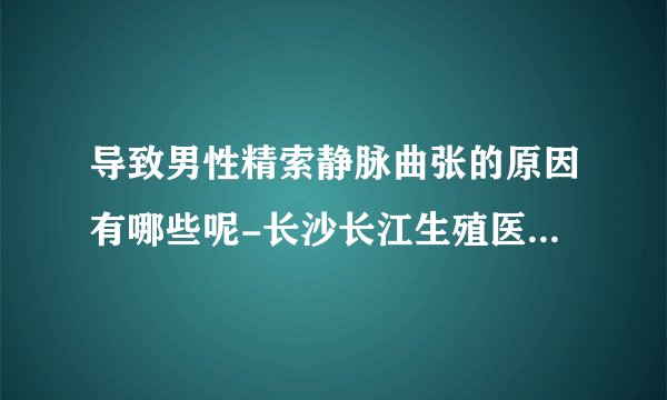 导致男性精索静脉曲张的原因有哪些呢-长沙长江生殖医院怎么样
