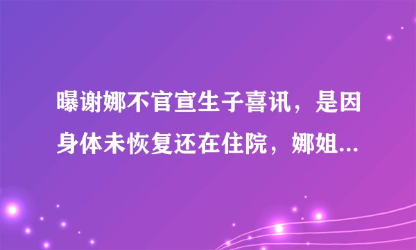 曝谢娜不官宣生子喜讯，是因身体未恢复还在住院，娜姐已晒照辟谣