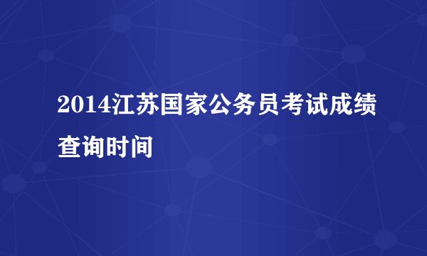 2014江苏国家公务员考试成绩查询时间