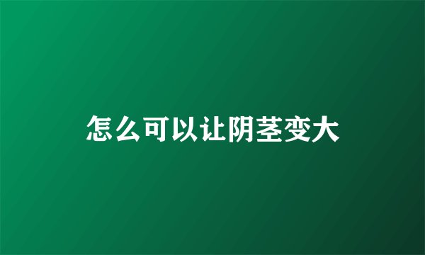怎么可以让阴茎变大