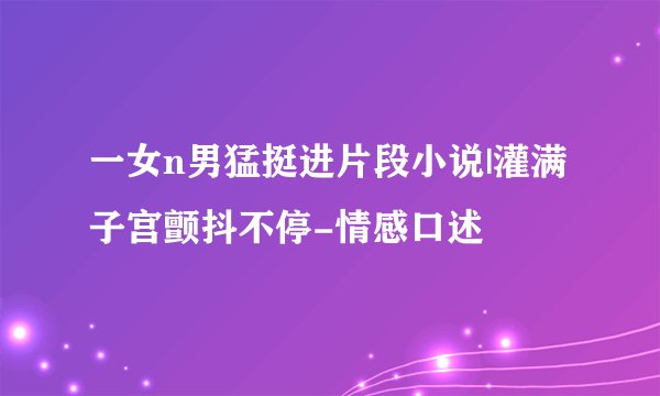 一女n男猛挺进片段小说|灌满子宫颤抖不停-情感口述