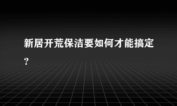 新居开荒保洁要如何才能搞定？