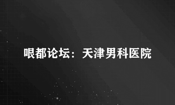 哏都论坛：天津男科医院