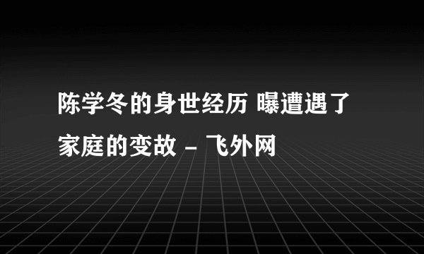 陈学冬的身世经历 曝遭遇了家庭的变故 - 飞外网