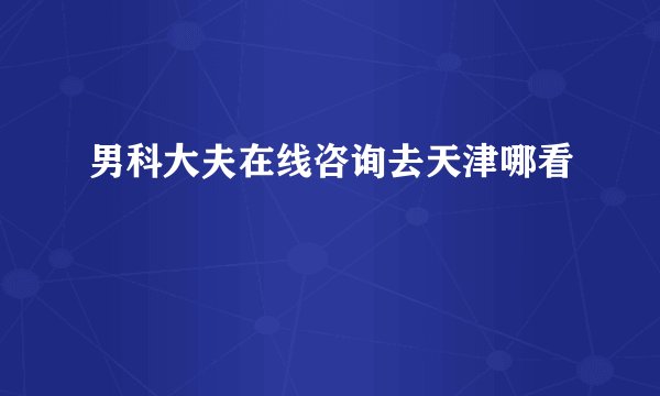 男科大夫在线咨询去天津哪看