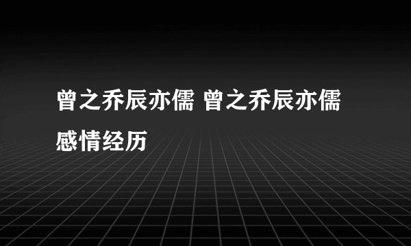 曾之乔辰亦儒 曾之乔辰亦儒感情经历