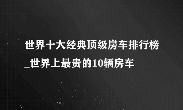 世界十大经典顶级房车排行榜_世界上最贵的10辆房车