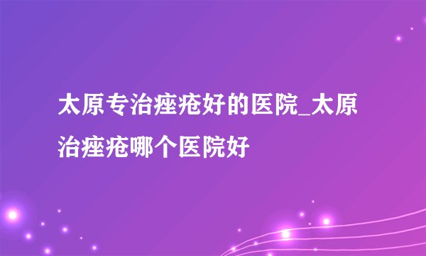 太原专治痤疮好的医院_太原治痤疮哪个医院好