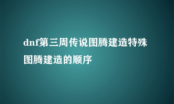 dnf第三周传说图腾建造特殊图腾建造的顺序