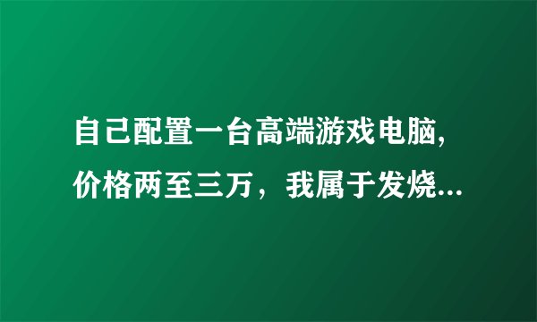 自己配置一台高端游戏电脑,价格两至三万，我属于发烧友的那种，对机器要求很苛刻，谢谢帮忙