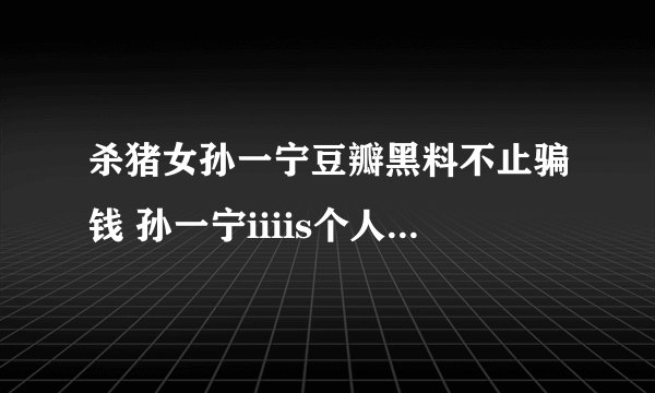 杀猪女孙一宁豆瓣黑料不止骗钱 孙一宁iiiis个人资料家庭背景普通