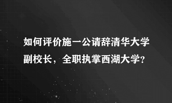 如何评价施一公请辞清华大学副校长，全职执掌西湖大学？