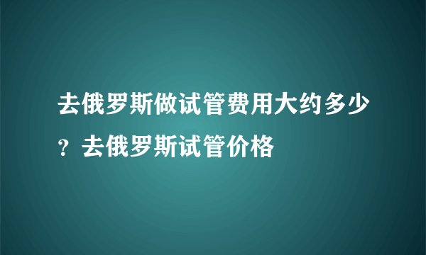 去俄罗斯做试管费用大约多少？去俄罗斯试管价格