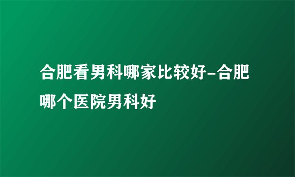 合肥看男科哪家比较好-合肥哪个医院男科好