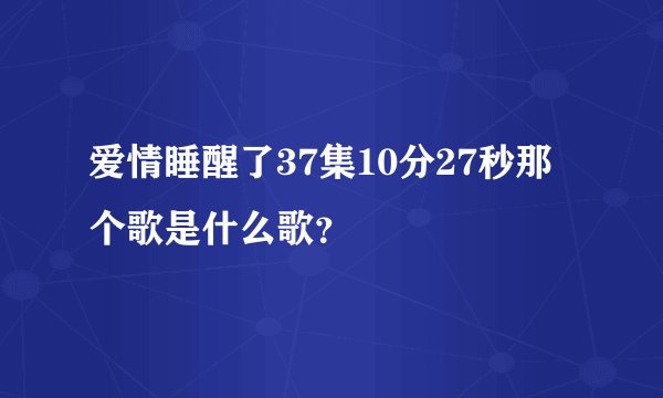 爱情睡醒了37集10分27秒那个歌是什么歌？
