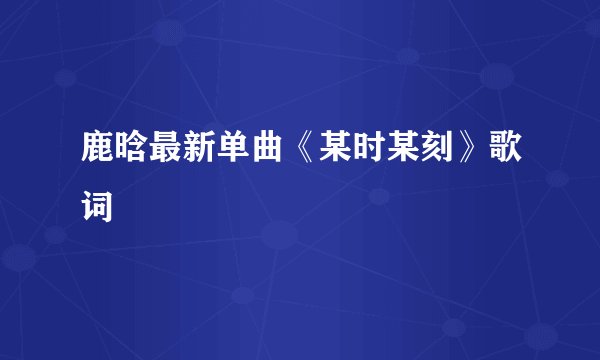 鹿晗最新单曲《某时某刻》歌词