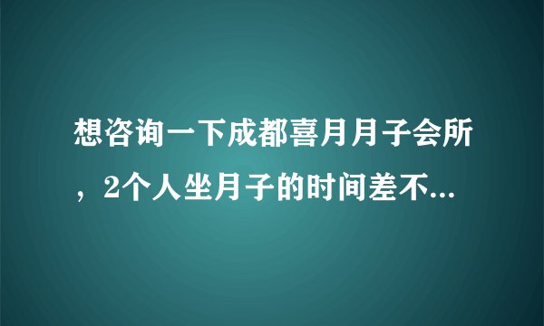 想咨询一下成都喜月月子会所，2个人坐月子的时间差不多 一起定可以优惠么？