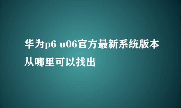 华为p6 u06官方最新系统版本从哪里可以找出