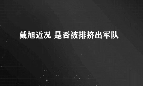 戴旭近况 是否被排挤出军队