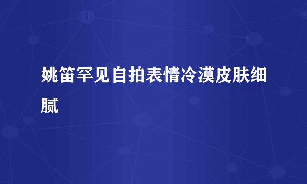 姚笛罕见自拍表情冷漠皮肤细腻