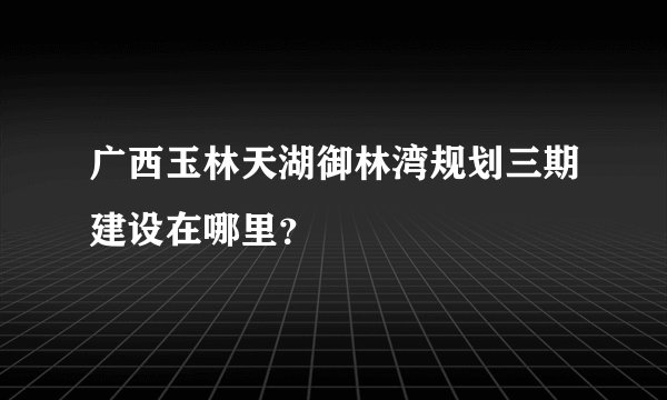 广西玉林天湖御林湾规划三期建设在哪里？