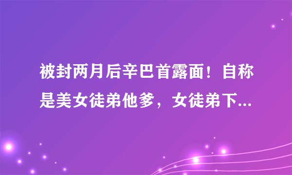 被封两月后辛巴首露面！自称是美女徒弟他爹，女徒弟下跪高喊爸爸