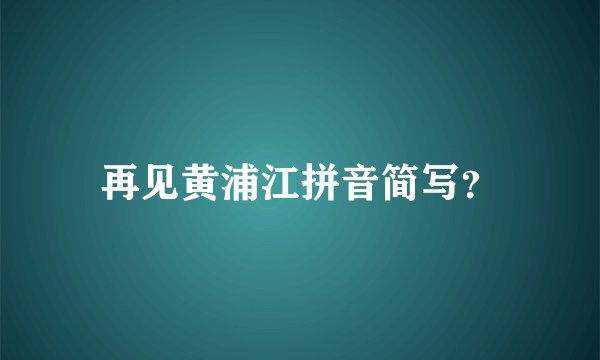 再见黄浦江拼音简写？
