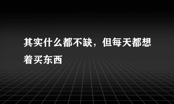 其实什么都不缺，但每天都想着买东西