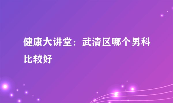 健康大讲堂：武清区哪个男科比较好