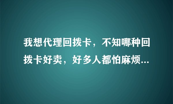 我想代理回拨卡，不知哪种回拨卡好卖，好多人都怕麻烦，怎么卖给他们