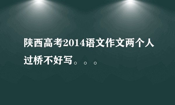 陕西高考2014语文作文两个人过桥不好写。。。