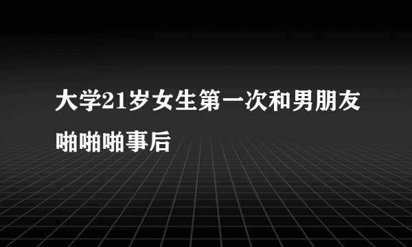 大学21岁女生第一次和男朋友啪啪啪事后