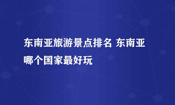 东南亚旅游景点排名 东南亚哪个国家最好玩