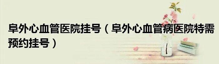 阜外心血管医院挂号(阜外心血管病医院特需预约挂号)