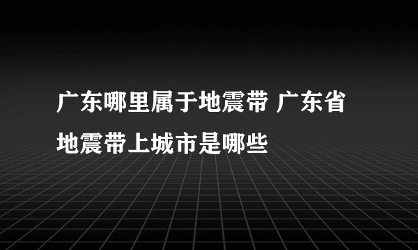 广东哪里属于地震带 广东省地震带上城市是哪些