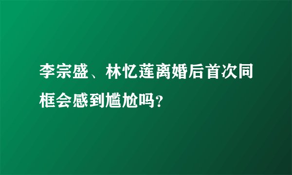 李宗盛、林忆莲离婚后首次同框会感到尴尬吗？