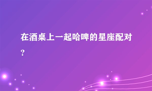 在酒桌上一起哈啤的星座配对？