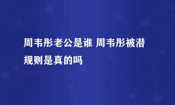 周韦彤老公是谁 周韦彤被潜规则是真的吗