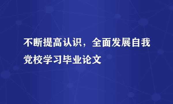 不断提高认识，全面发展自我党校学习毕业论文