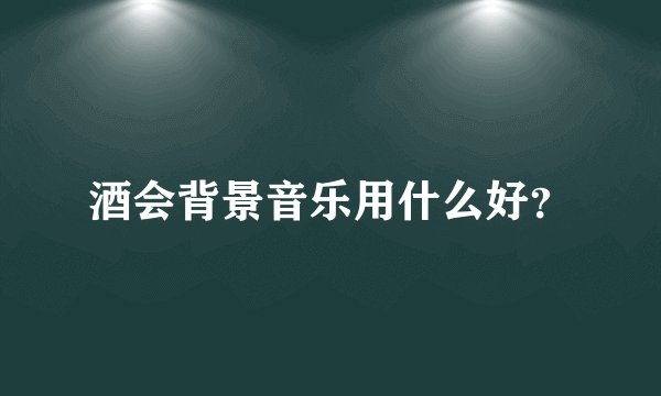 酒会背景音乐用什么好？