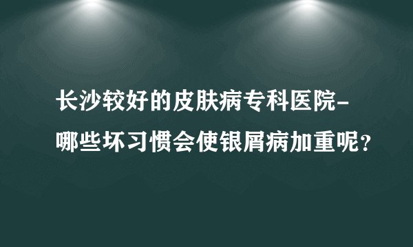 长沙较好的皮肤病专科医院-哪些坏习惯会使银屑病加重呢?