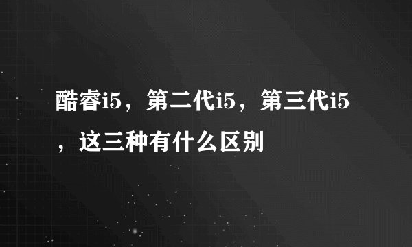 酷睿i5，第二代i5，第三代i5，这三种有什么区别