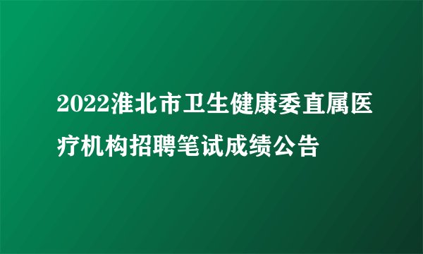 2022淮北市卫生健康委直属医疗机构招聘笔试成绩公告