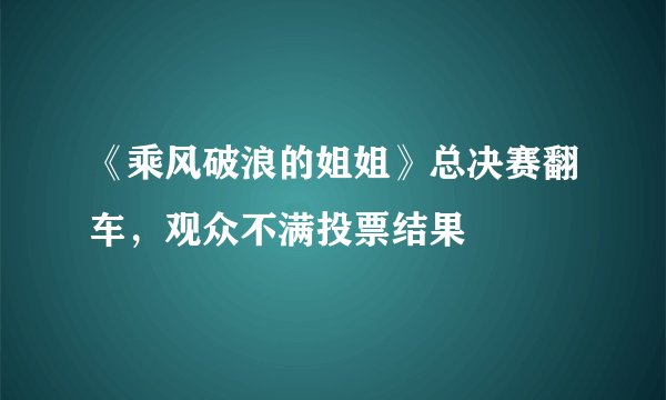 《乘风破浪的姐姐》总决赛翻车，观众不满投票结果