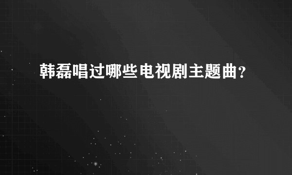 韩磊唱过哪些电视剧主题曲?