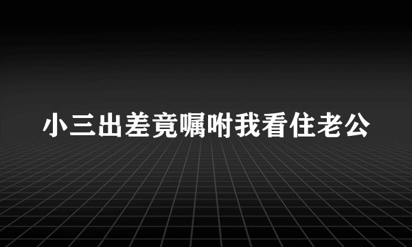 小三出差竟嘱咐我看住老公