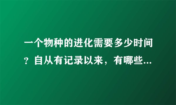 一个物种的进化需要多少时间?自从有记录以来,有哪些物种是进化了的?