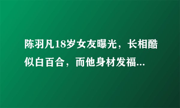 陈羽凡18岁女友曝光，长相酷似白百合，而他身材发福认不出！