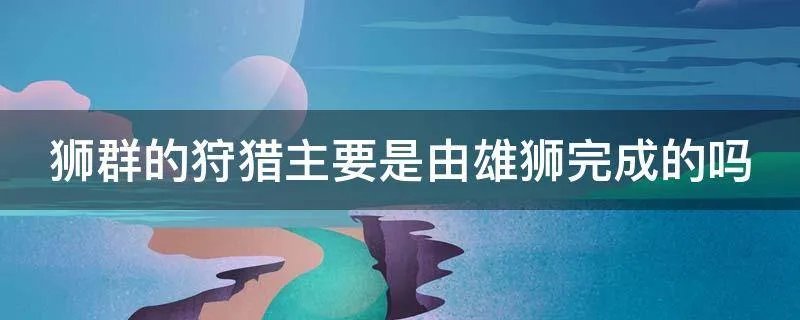 狮群的狩猎主要是由雄狮完成的吗