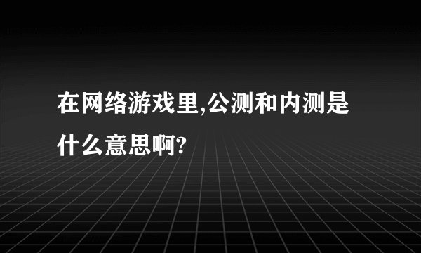 在网络游戏里,公测和内测是什么意思啊?
